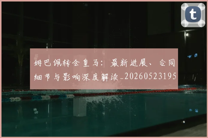 姆巴佩转会皇马:最新进展、合同细节与影响深度解读_20260523195703