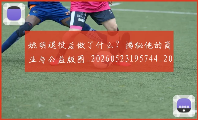 姚明退役后做了什么？揭秘他的商业与公益版图_20260523195744_20260609133008