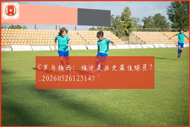 C罗与梅西:谁才是历史最佳球员?_20260526125147