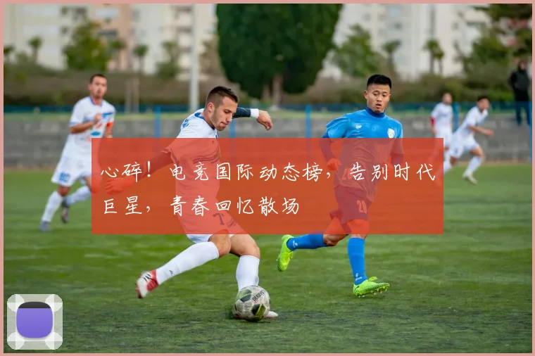 心碎！电竞国际动态榜，告别时代巨星，青春回忆散场