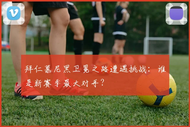 拜仁慕尼黑卫冕之路遭遇挑战：谁是新赛季最大对手？