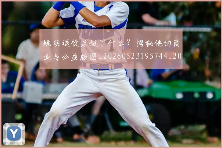 姚明退役后做了什么？揭秘他的商业与公益版图_20260523195744_20260609133008