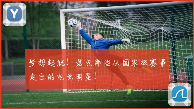 梦想起航！盘点那些从国家级赛事走出的电竞明星！