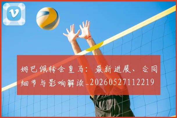 姆巴佩转会皇马：最新进展、合同细节与影响解读_20260527112219