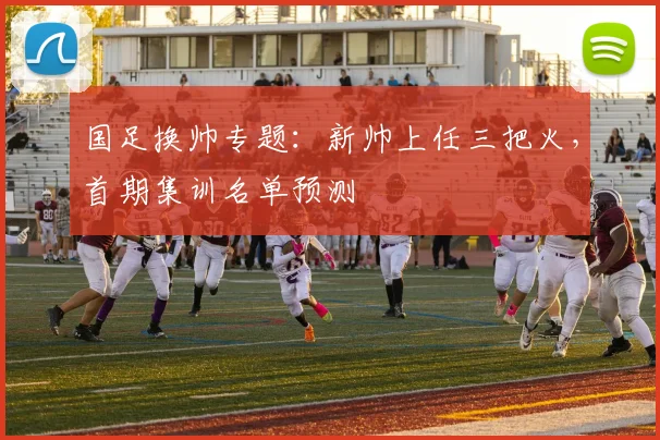 国足换帅专题：新帅上任三把火，首期集训名单预测