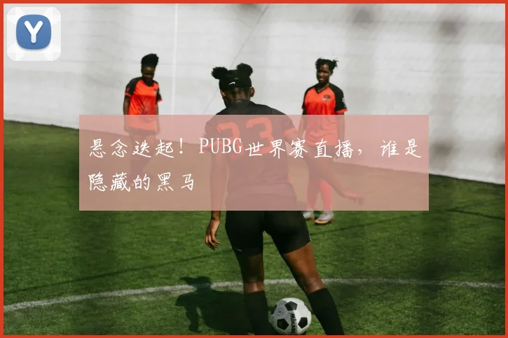 悬念迭起！PUBG世界赛直播，谁是隐藏的黑马