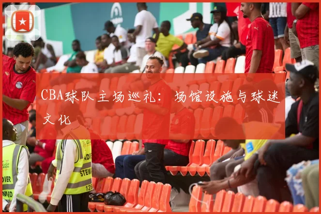 CBA球队主场巡礼:场馆设施与球迷文化