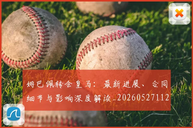 姆巴佩转会皇马：最新进展、合同细节与影响深度解读_20260527112219