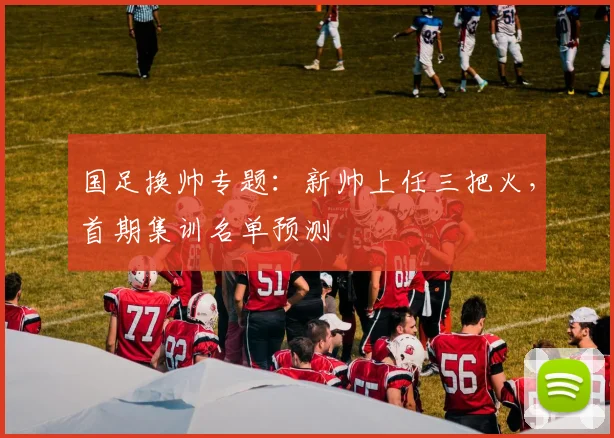 国足换帅专题：新帅上任三把火，首期集训名单预测