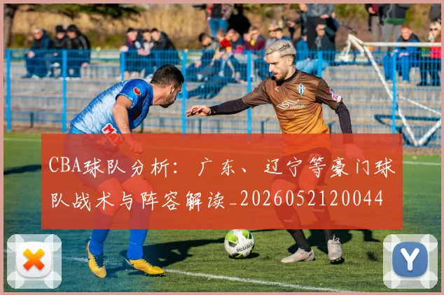 CBA球队分析:广东、辽宁等豪门球队战术与阵容解读_20260521200448_20260606165254