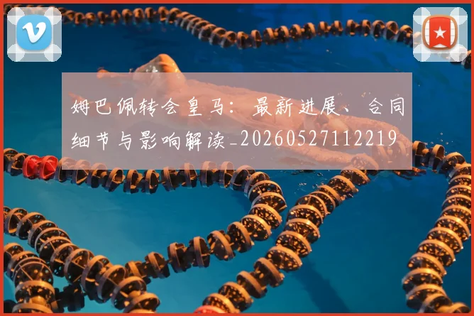 姆巴佩转会皇马：最新进展、合同细节与影响解读_20260527112219
